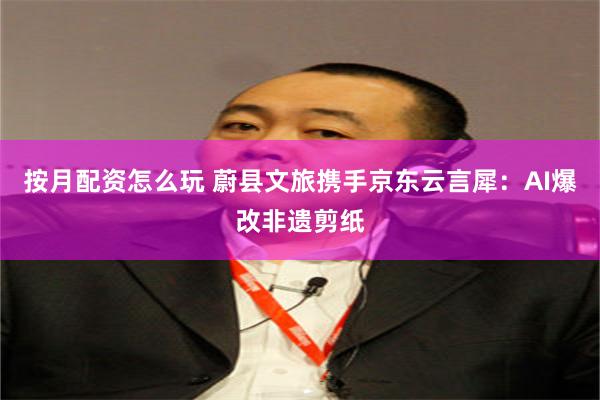 按月配资怎么玩 蔚县文旅携手京东云言犀：AI爆改非遗剪纸