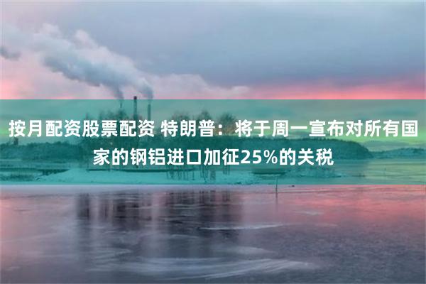 按月配资股票配资 特朗普：将于周一宣布对所有国家的钢铝进口加征25%的关税