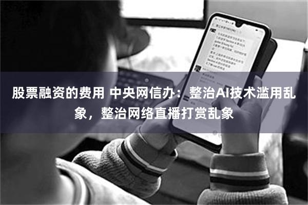 股票融资的费用 中央网信办：整治AI技术滥用乱象，整治网络直播打赏乱象
