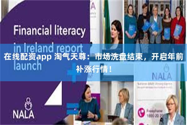 在线配资app 淘气天尊：市场洗盘结束，开启年前补涨行情！