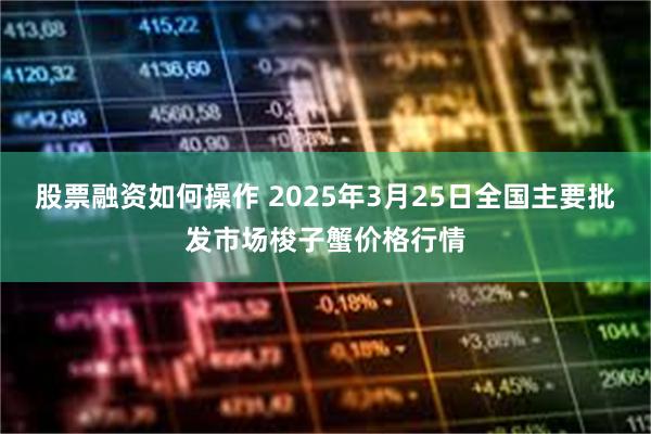 股票融资如何操作 2025年3月25日全国主要批发市场梭子蟹价格行情