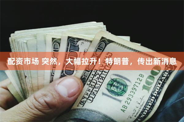 配资市场 突然，大幅拉升！特朗普，传出新消息