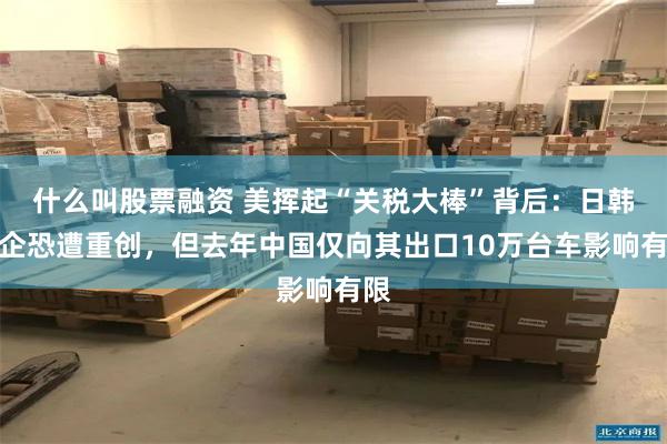 什么叫股票融资 美挥起“关税大棒”背后：日韩车企恐遭重创，但去年中国仅向其出口10万台车影响有限