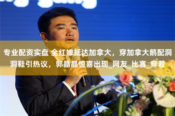 专业配资实盘 全红婵抵达加拿大，穿加拿大鹅配洞洞鞋引热议，郭晶晶惊喜出现_网友_比赛_穿着