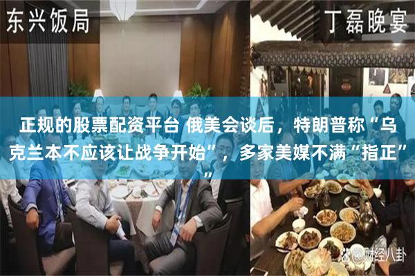 正规的股票配资平台 俄美会谈后，特朗普称“乌克兰本不应该让战争开始”，多家美媒不满“指正”