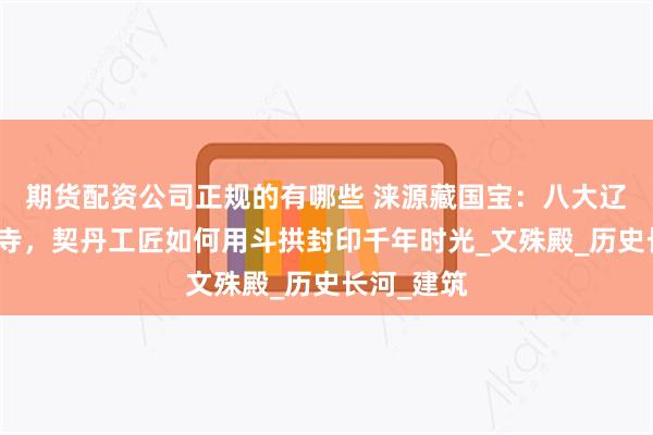 期货配资公司正规的有哪些 涞源藏国宝：八大辽构之阁院寺，契丹工匠如何用斗拱封印千年时光_文殊殿_历史长河_建筑