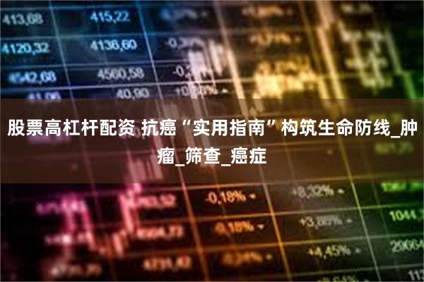 股票高杠杆配资 抗癌“实用指南”构筑生命防线_肿瘤_筛查_癌症