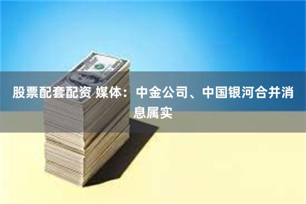 股票配套配资 媒体：中金公司、中国银河合并消息属实
