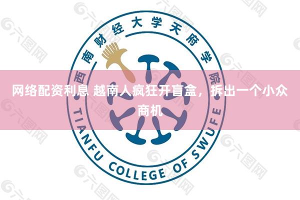 网络配资利息 越南人疯狂开盲盒，拆出一个小众商机