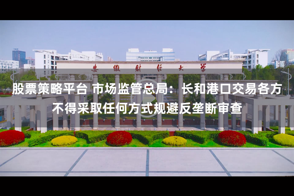 股票策略平台 市场监管总局：长和港口交易各方不得采取任何方式规避反垄断审查