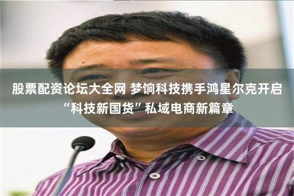 股票配资论坛大全网 梦饷科技携手鸿星尔克开启“科技新国货”私域电商新篇章