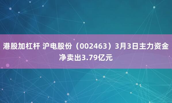 港股加杠杆 沪电股份（002463）3月3日主力资金净卖出3.79亿元