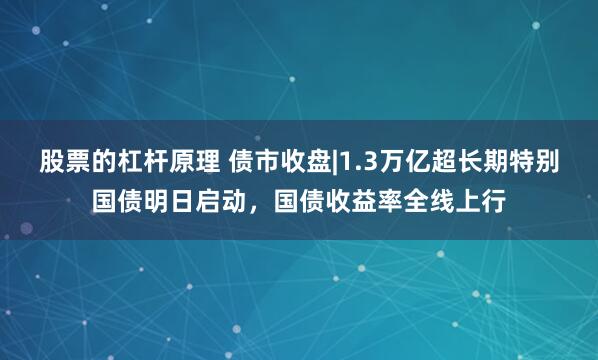 股票的杠杆原理 债市收盘|1.3万亿超长期特别国债明日启动，国债收益率全线上行