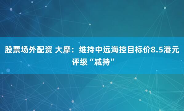 股票场外配资 大摩：维持中远海控目标价8.5港元 评级“减持”