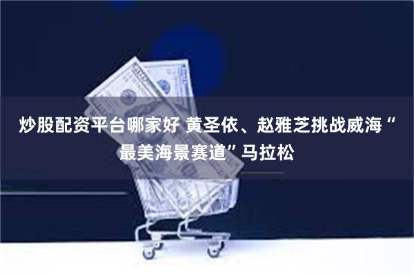 炒股配资平台哪家好 黄圣依、赵雅芝挑战威海“最美海景赛道”马拉松