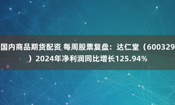 国内商品期货配资 每周股票复盘：达仁堂（600329）2024年净利润同比增长125.94%