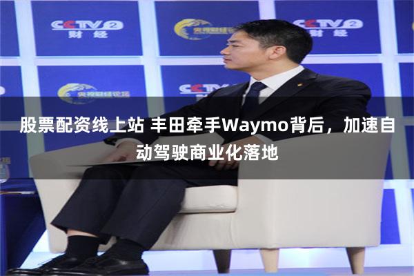 股票配资线上站 丰田牵手Waymo背后，加速自动驾驶商业化落地