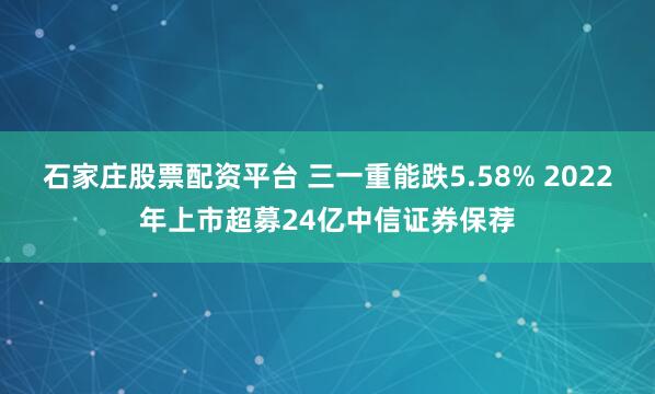 石家庄股票配资平台 三一重能跌5.58% 2022年上市超募24亿中信证券保荐