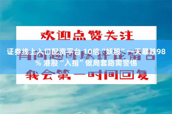 证券线上入口配资平台 10倍“妖股”一天暴跌98% 港股“入指”做局套路需警惕