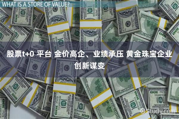 股票t+0 平台 金价高企、业绩承压 黄金珠宝企业创新谋变