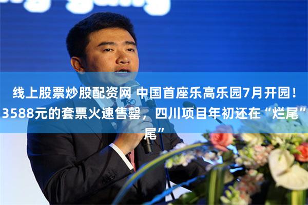 线上股票炒股配资网 中国首座乐高乐园7月开园！3588元的套票火速售罄，四川项目年初还在“烂尾”