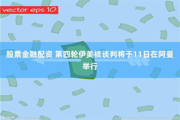 股票金融配资 第四轮伊美核谈判将于11日在阿曼举行