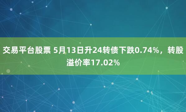 交易平台股票 5月13日升24转债下跌0.74%，转股溢价率17.02%