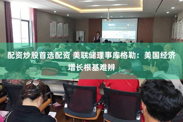 配资炒股首选配资 美联储理事库格勒：美国经济增长根基难辨