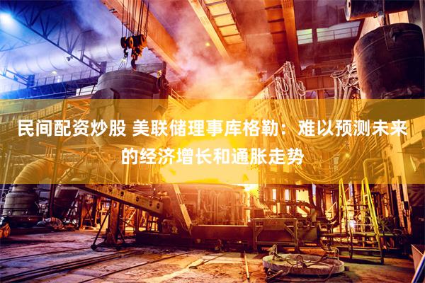民间配资炒股 美联储理事库格勒：难以预测未来的经济增长和通胀走势