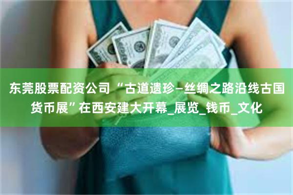 东莞股票配资公司 “古道遗珍—丝绸之路沿线古国货币展”在西安建大开幕_展览_钱币_文化