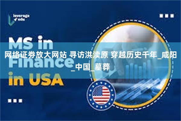 网络证劵放大网站 寻访洪渎原 穿越历史千年_咸阳_中国_墓葬