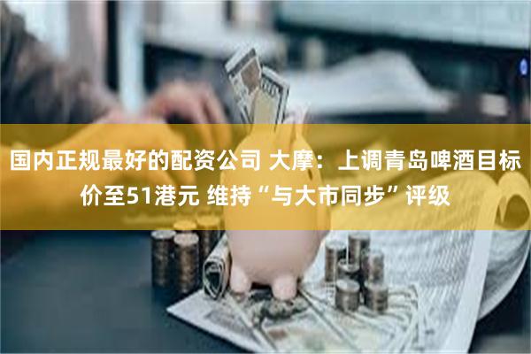 国内正规最好的配资公司 大摩：上调青岛啤酒目标价至51港元 维持“与大市同步”评级