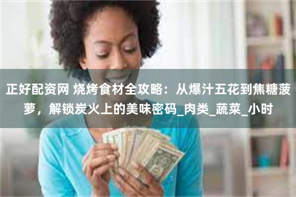正好配资网 烧烤食材全攻略：从爆汁五花到焦糖菠萝，解锁炭火上的美味密码_肉类_蔬菜_小时