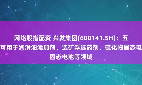 网络股指配资 兴发集团(600141.SH)：五硫化二磷可用于润滑油添加剂、选矿浮选药剂、硫化物固态电池等领域