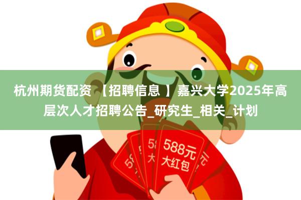 杭州期货配资 【招聘信息 】嘉兴大学2025年高层次人才招聘公告_研究生_相关_计划