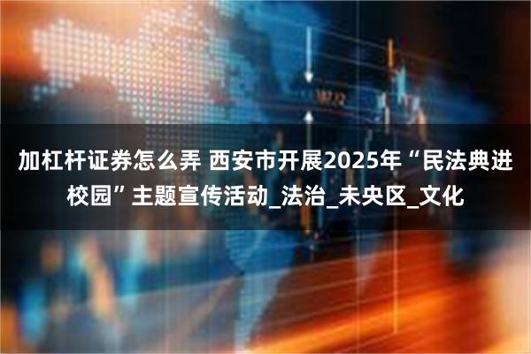 加杠杆证券怎么弄 西安市开展2025年“民法典进校园”主题宣传活动_法治_未央区_文化