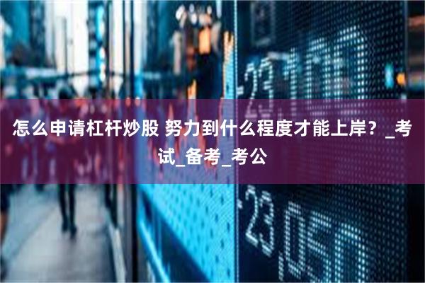 怎么申请杠杆炒股 努力到什么程度才能上岸？_考试_备考_考公