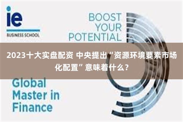 2023十大实盘配资 中央提出“资源环境要素市场化配置”意味着什么？
