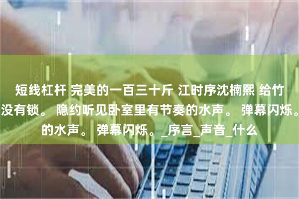 短线杠杆 完美的一百三十斤 江时序沈楠熙 给竹马补课，他家门却没有锁。 隐约听见卧室里有节奏的水声。 弹幕闪烁。_序言_声音_什么