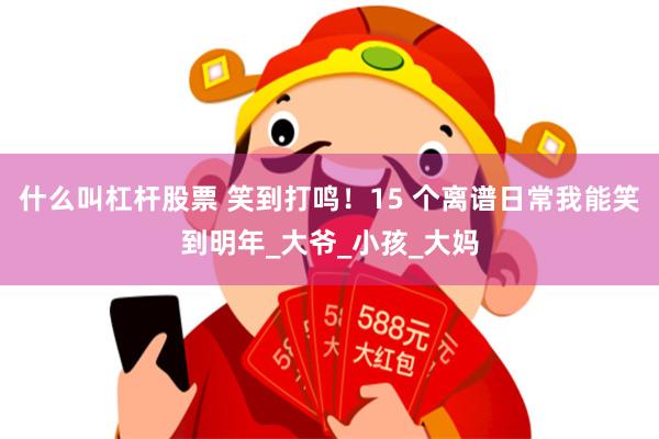 什么叫杠杆股票 笑到打鸣！15 个离谱日常我能笑到明年_大爷_小孩_大妈