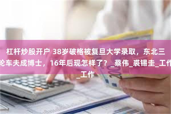 杠杆炒股开户 38岁破格被复旦大学录取，东北三轮车夫成博士，16年后现怎样了？_蔡伟_裘锡圭_工作