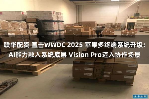 联华配资 直击WWDC 2025 苹果多终端系统升级：AI能力融入系统底层 Vision Pro迈入协作场景