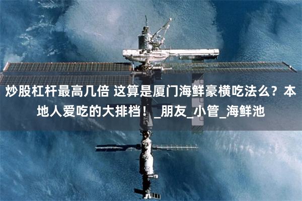 炒股杠杆最高几倍 这算是厦门海鲜豪横吃法么？本地人爱吃的大排档！_朋友_小管_海鲜池