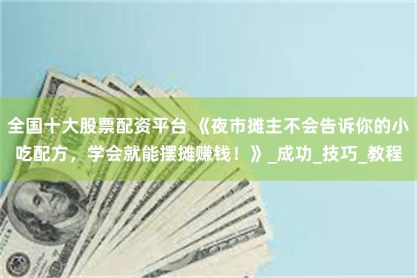 全国十大股票配资平台 《夜市摊主不会告诉你的小吃配方，学会就能摆摊赚钱！》_成功_技巧_教程