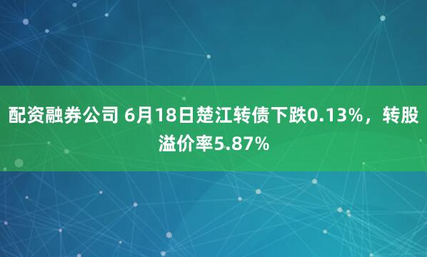 配资融券公司 6月18日楚江转债下跌0.13%，转股溢价率5.87%