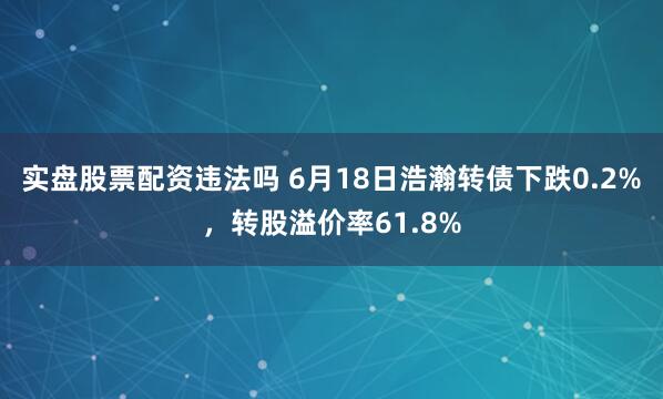 实盘股票配资违法吗 6月18日浩瀚转债下跌0.2%，转股溢价率61.8%