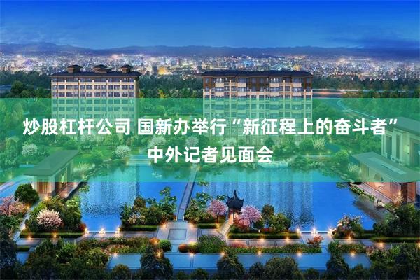 炒股杠杆公司 国新办举行“新征程上的奋斗者”中外记者见面会