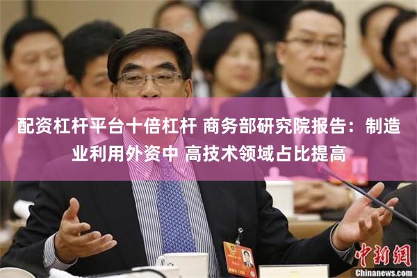 配资杠杆平台十倍杠杆 商务部研究院报告：制造业利用外资中 高技术领域占比提高