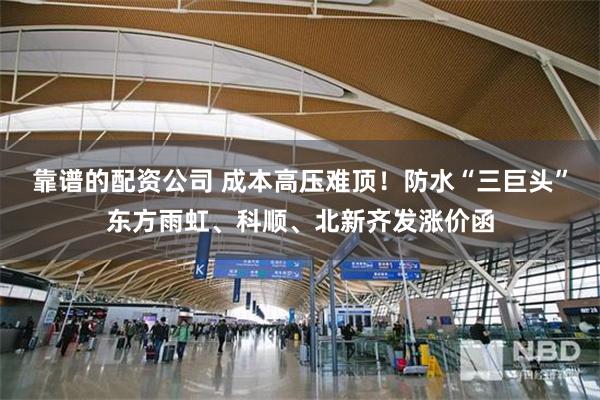 靠谱的配资公司 成本高压难顶！防水“三巨头”东方雨虹、科顺、北新齐发涨价函