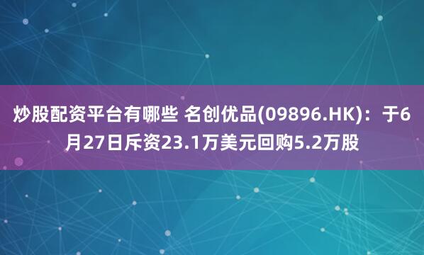 炒股配资平台有哪些 名创优品(09896.HK)：于6月27日斥资23.1万美元回购5.2万股